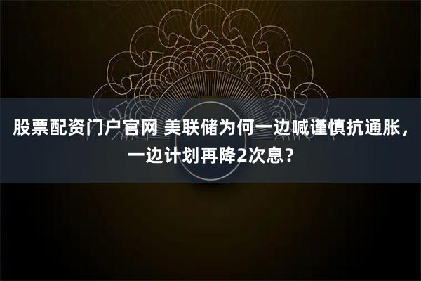 股票配资门户官网 美联储为何一边喊谨慎抗通胀，一边计划再降2次息？