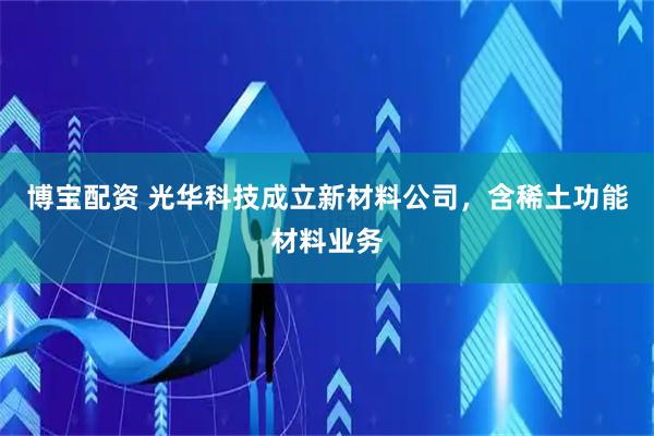 博宝配资 光华科技成立新材料公司，含稀土功能材料业务
