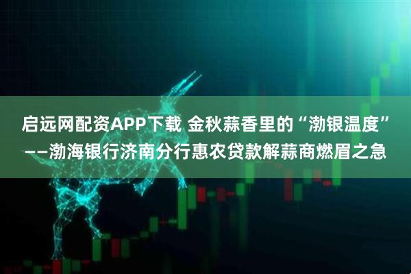 启远网配资APP下载 金秋蒜香里的“渤银温度”——渤海银行济南分行惠农贷款解蒜商燃眉之急
