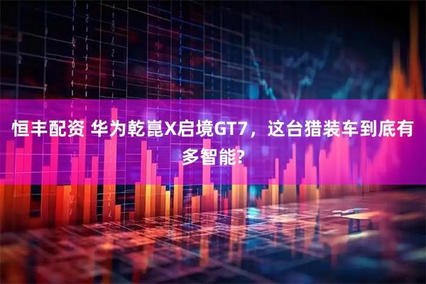恒丰配资 华为乾崑X启境GT7,这台猎装车到底有多智能?