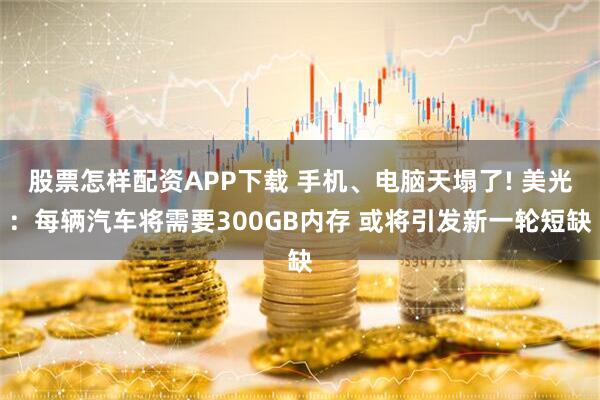 股票怎样配资APP下载 手机、电脑天塌了! 美光:每辆汽车将需要300GB内存 或将引发新一轮短缺