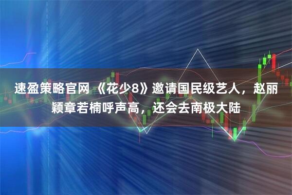 速盈策略官网 《花少8》邀请国民级艺人，赵丽颖章若楠呼声高，还会去南极大陆
