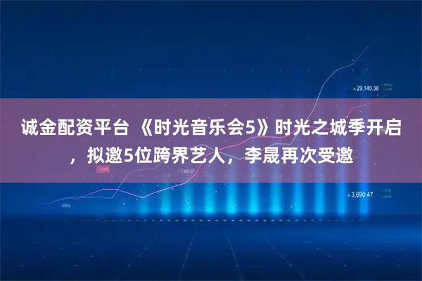 诚金配资平台 《时光音乐会5》时光之城季开启，拟邀5位跨界艺人，李晟再次受邀