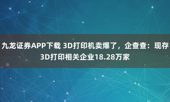 九龙证券APP下载 3D打印机卖爆了，企查查：现存3D打印相关企业18.28万家