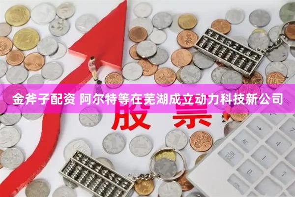 金斧子配资 阿尔特等在芜湖成立动力科技新公司
