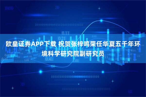欧皇证券APP下载 祝贺张梓鸣荣任华夏五千年环境科学研究院副研究员