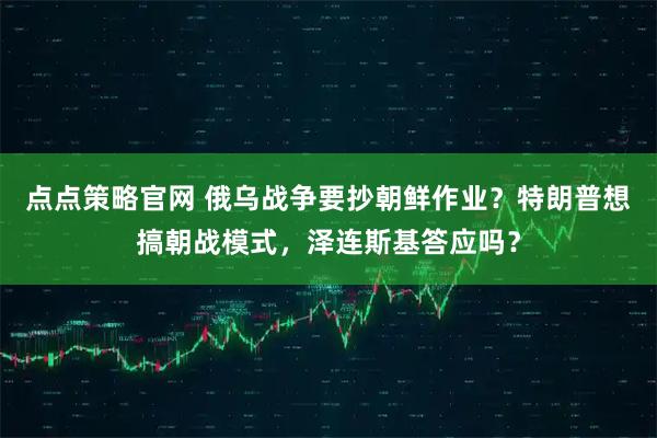 点点策略官网 俄乌战争要抄朝鲜作业？特朗普想搞朝战模式，泽连斯基答应吗？