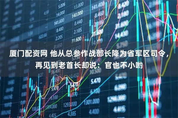 厦门配资网 他从总参作战部长降为省军区司令,再见到老首长却说:官也不小哟