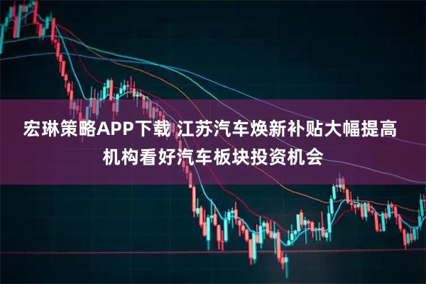 宏琳策略APP下载 江苏汽车焕新补贴大幅提高 机构看好汽车板块投资机会