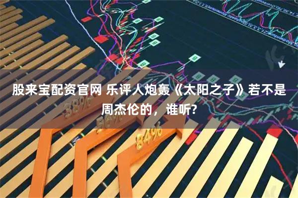 股来宝配资官网 乐评人炮轰《太阳之子》若不是周杰伦的,谁听?