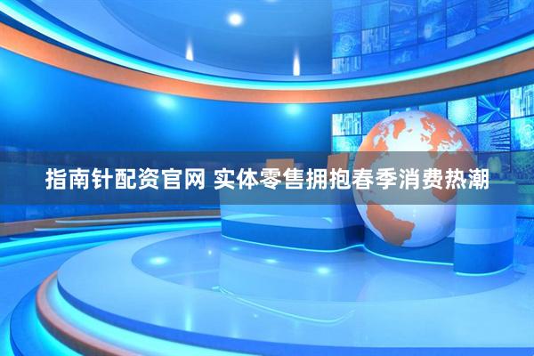 指南针配资官网 实体零售拥抱春季消费热潮
