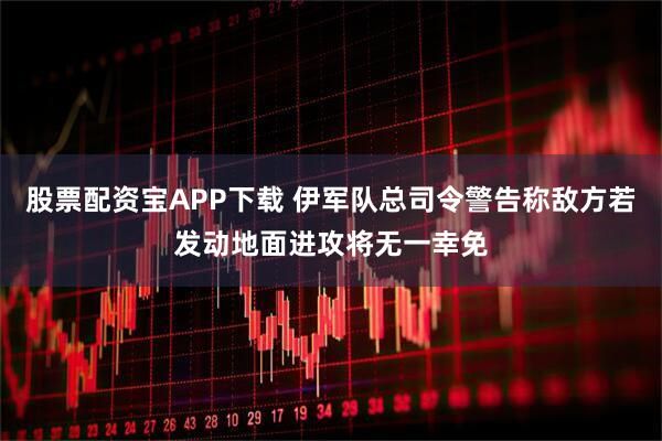 股票配资宝APP下载 伊军队总司令警告称敌方若发动地面进攻将无一幸免