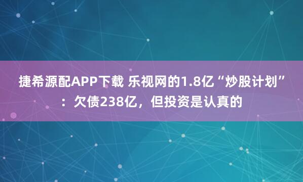 捷希源配APP下载 乐视网的1.8亿“炒股计划”:欠债238亿,但投资是认真的