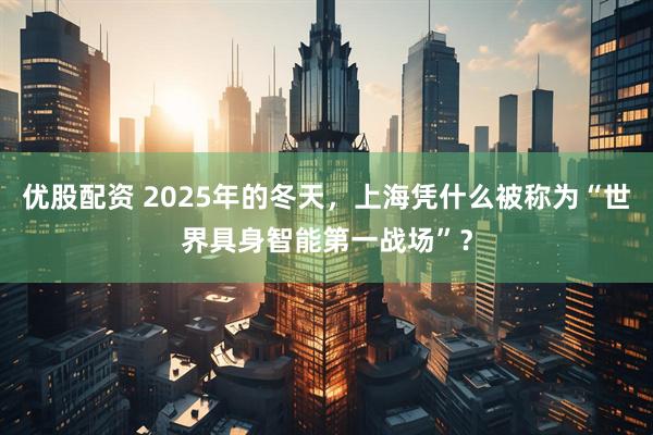 优股配资 2025年的冬天,上海凭什么被称为“世界具身智能第一战场”?