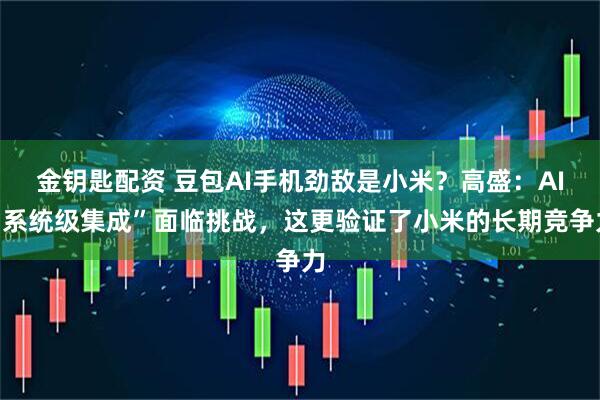 金钥匙配资 豆包AI手机劲敌是小米？高盛：AI“系统级集成”面临挑战，这更验证了小米的长期竞争力