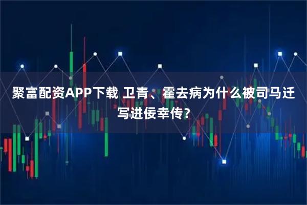 聚富配资APP下载 卫青、霍去病为什么被司马迁写进佞幸传？