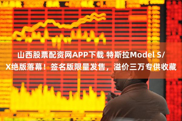 山西股票配资网APP下载 特斯拉Model S/X绝版落幕!签名版限量发售,溢价三万专供收藏