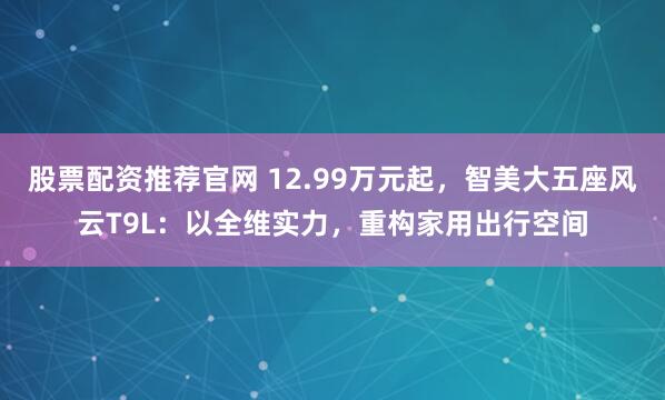 股票配资推荐官网 12.99万元起，智美大五座风云T9L：以全维实力，重构家用出行空间