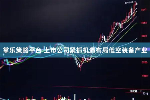掌乐策略平台 上市公司紧抓机遇布局低空装备产业