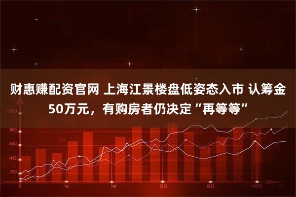 财惠赚配资官网 上海江景楼盘低姿态入市 认筹金50万元，有购房者仍决定“再等等”