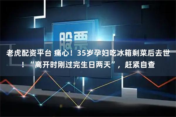 老虎配资平台 痛心！35岁孕妇吃冰箱剩菜后去世！“离开时刚过完生日两天”，赶紧自查