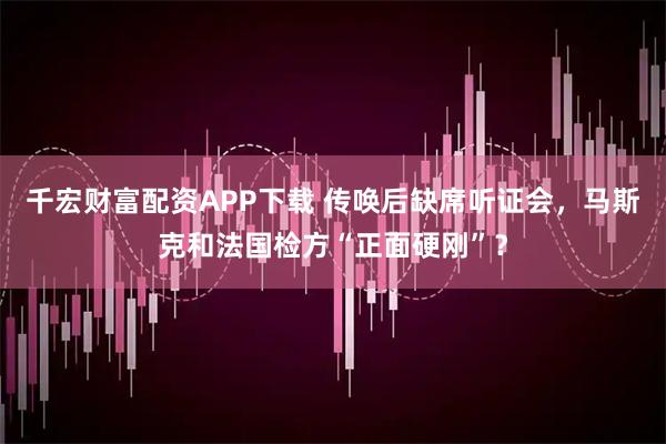 千宏财富配资APP下载 传唤后缺席听证会，马斯克和法国检方“正面硬刚”？