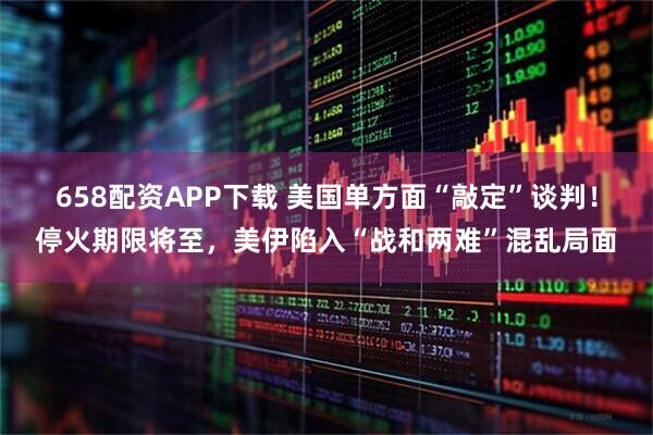 658配资APP下载 美国单方面“敲定”谈判！停火期限将至，美伊陷入“战和两难”混乱局面