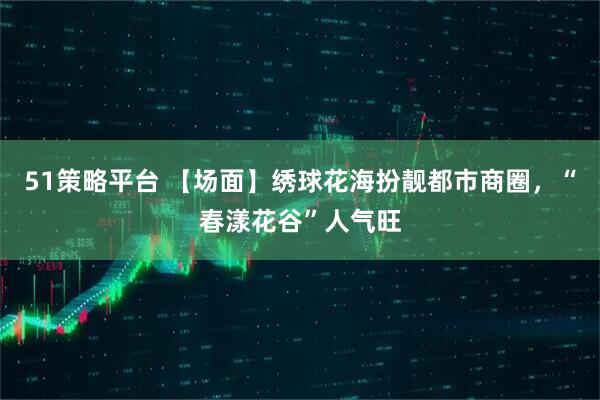 51策略平台 【场面】绣球花海扮靓都市商圈，“春漾花谷”人气旺