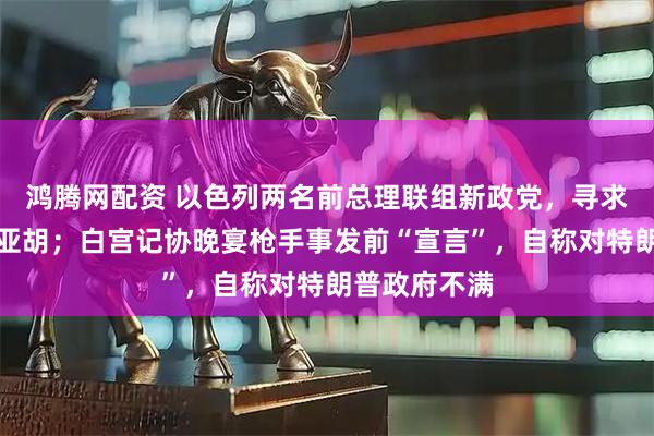 鸿腾网配资 以色列两名前总理联组新政党，寻求击败内塔尼亚胡；白宫记协晚宴枪手事发前“宣言”，自称对特朗普政府不满