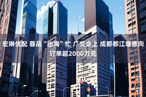 宏琳优配 蓉品“出海”忙 广交会上 成都都江堰意向订单超2000万元