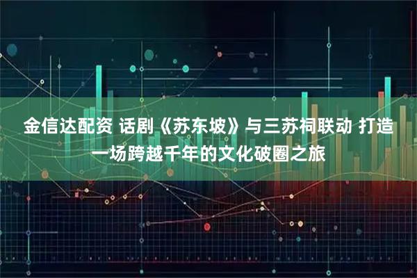 金信达配资 话剧《苏东坡》与三苏祠联动 打造一场跨越千年的文化破圈之旅