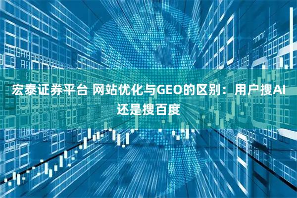 宏泰证券平台 网站优化与GEO的区别：用户搜AI还是搜百度