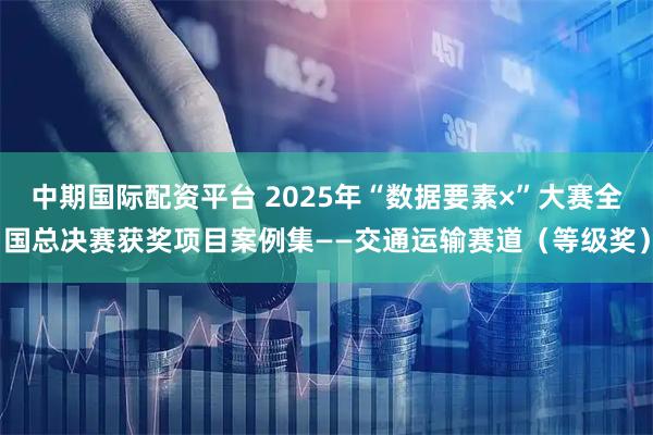 中期国际配资平台 2025年“数据要素×”大赛全国总决赛获奖项目案例集——交通运输赛道（等级奖）