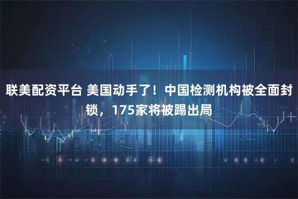 联美配资平台 美国动手了！中国检测机构被全面封锁，175家将被踢出局